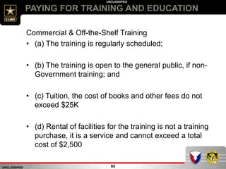 UNCLASSIFIED
UNCLASSIFIED
PAYING FOR TRAINING AND EDUCATION
80
Commercial & Off-the-Shelf Training
• (a) The training is regularly scheduled;
• (b) The training is open to the general public, if non-
Government training; and
• (c) Tuition, the cost of books and other fees do not
exceed $25K
• (d) Rental of facilities for the training is not a training
purchase, it is a service and cannot exceed a total
cost of $2,500
 