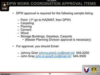UNCLASSIFIED
UNCLASSIFIED
DPW WORK COORDINATION APPROVAL ITEMS
81
• DPW approval is required for the following sample listing:
– Paint (1st go to HAZMAT, then DPW)
– Carpeting
– Flooring
– Cement
– Wood
– Storage Buildings, Gazebos, Carports
• (Master Planning Division approval is necessary)
• For approval, you should Email:
– Johnny Grier johnny.grier2.civ@mail.mil 545-2200
– John Gray john.m.gray9.civ@mail.mil 545-3506
 