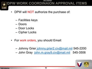 UNCLASSIFIED
UNCLASSIFIED
DPW WORK COORDINAION APPROVAL ITEMS
82
• DPW will NOT authorize the purchase of:
– Facilities keys
– Doors
– Door Locks
– Cipher Locks
• For work orders, you should Email:
– Johnny Grier johnny.grier2.civ@mail.mil 545-2200
– John Gray john.m.gray9.civ@mail.mil 545-3506
 