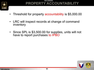 UNCLASSIFIED
UNCLASSIFIED
PROPERTY ACCOUNTABILITY
83
• Threshold for property accountability is $5,000.00
• LRC will inspect records at change of command
inventory
• Since SPL is $3,500.00 for supplies, units will not
have to report purchases to IPBO
 