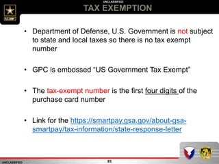 UNCLASSIFIED
UNCLASSIFIED
TAX EXEMPTION
85
• Department of Defense, U.S. Government is not subject
to state and local taxes so there is no tax exempt
number
• GPC is embossed “US Government Tax Exempt”
• The tax-exempt number is the first four digits of the
purchase card number
• Link for the https://smartpay.gsa.gov/about-gsa-
smartpay/tax-information/state-response-letter
 