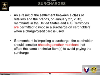 UNCLASSIFIED
UNCLASSIFIED
SURCHARGES
86
• As a result of the settlement between a class of
retailers and the brands, on January 27, 2013,
merchants in the United States and U.S. Territories
are permitted to impose a surcharge on cardholders
when a charge/credit card is used
• If a merchant is imposing a surcharge, the cardholder
should consider choosing another merchant that
offers the same or similar item(s) to avoid paying the
surcharge
 