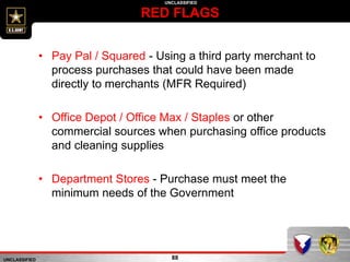 UNCLASSIFIED
UNCLASSIFIED
RED FLAGS
88
• Pay Pal / Squared - Using a third party merchant to
process purchases that could have been made
directly to merchants (MFR Required)
• Office Depot / Office Max / Staples or other
commercial sources when purchasing office products
and cleaning supplies
• Department Stores - Purchase must meet the
minimum needs of the Government
 