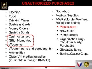 UNCLASSIFIED
UNCLASSIFIED
UNAUTHORIZED PURCHASES
90
• Clothing
• Food
• Drinking Water
• Business Cards
• Money Orders
• Savings Bonds
• Cash Advances
• Gifts, Mementos
• Weapons
• Weapon parts and components
• Ammunition
• Class VIII medical supplies
(must obtain through BMACH)
• Round-up
• Medical Supplies
• MWR (Morale, Welfare,
Recreation) Items
 Plastic ware
 BBQ Grills
 Picnic Tables
 Organization Day /
Christmas Party
Purchases
 Giveaway Items
 Betting/Casino Chips
 