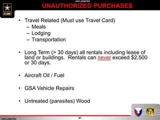 UNCLASSIFIED
UNCLASSIFIED
UNAUTHORIZED PURCHASES
91
• Travel Related (Must use Travel Card)
– Meals
– Lodging
– Transportation
• Long Term (> 30 days) all rentals including lease of
land or buildings. Rentals can never exceed $2,500
or 30 days.
• Aircraft Oil / Fuel
• GSA Vehicle Repairs
• Untreated (parasites) Wood
 