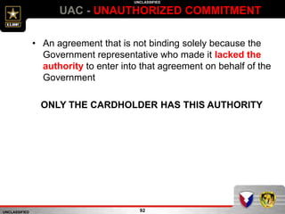 UNCLASSIFIED
UNCLASSIFIED
UAC - UNAUTHORIZED COMMITMENT
92
• An agreement that is not binding solely because the
Government representative who made it lacked the
authority to enter into that agreement on behalf of the
Government
ONLY THE CARDHOLDER HAS THIS AUTHORITY
 