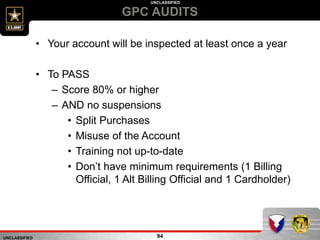 UNCLASSIFIED
UNCLASSIFIED
GPC AUDITS
94
• Your account will be inspected at least once a year
• To PASS
– Score 80% or higher
– AND no suspensions
• Split Purchases
• Misuse of the Account
• Training not up-to-date
• Don’t have minimum requirements (1 Billing
Official, 1 Alt Billing Official and 1 Cardholder)
 