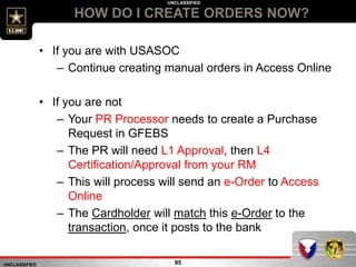 UNCLASSIFIED
UNCLASSIFIED
HOW DO I CREATE ORDERS NOW?
95
• If you are with USASOC
– Continue creating manual orders in Access Online
• If you are not
– Your PR Processor needs to create a Purchase
Request in GFEBS
– The PR will need L1 Approval, then L4
Certification/Approval from your RM
– This will process will send an e-Order to Access
Online
– The Cardholder will match this e-Order to the
transaction, once it posts to the bank
 