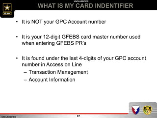 UNCLASSIFIED
UNCLASSIFIED
WHAT IS MY CARD INDENTIFIER
97
• It is NOT your GPC Account number
• It is your 12-digit GFEBS card master number used
when entering GFEBS PR’s
• It is found under the last 4-digits of your GPC account
number in Access on Line
– Transaction Management
– Account Information
 