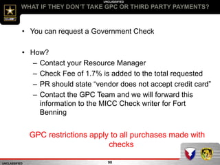UNCLASSIFIED
UNCLASSIFIED
WHAT IF THEY DON’T TAKE GPC OR THIRD PARTY PAYMENTS?
98
• You can request a Government Check
• How?
– Contact your Resource Manager
– Check Fee of 1.7% is added to the total requested
– PR should state “vendor does not accept credit card”
– Contact the GPC Team and we will forward this
information to the MICC Check writer for Fort
Benning
GPC restrictions apply to all purchases made with
checks
 