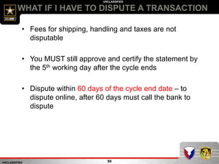 UNCLASSIFIED
UNCLASSIFIED
WHAT IF I HAVE TO DISPUTE A TRANSACTION
99
• Fees for shipping, handling and taxes are not
disputable
• You MUST still approve and certify the statement by
the 5th working day after the cycle ends
• Dispute within 60 days of the cycle end date – to
dispute online, after 60 days must call the bank to
dispute
 