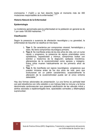 10
Guía de Práctica Clínica (GPC): Diagnóstico, Tratamiento y seguimiento del paciente
con Enfermedad de Gaucher tipo 1
cromosoma 1 (1q22) y se han descrito hasta el momento más de 300
mutaciones responsables de la enfermedad.1, 3, 4
Historia Natural de la Enfermedad
Epidemiología
La incidencia aproximada para la enfermedad en la población en general es de
1 por cada 100.000 habitantes. 4,12
Clasificación
Según la presencia o ausencia de afectación neurológica y su gravedad, la
enfermedad de Gaucher se clasifica en tres tipos.
1. Tipo 1: Se caracteriza por compromiso visceral, hematológico y
óseo. No tiene compromiso neurológico primario.
2. Tipo 2: Se manifiesta antes de los dos años de vida, con un curso
rápido y progresivo, la presencia de signos piramidales como
opistótonos, espasticidad y trismus; compromiso bulbar con
estridor y trastornos de la deglución; epilepsia mioclónica;
alteraciones de la oculomotricidad como apraxia y nistagmo.
Estos niños mueren habitualmente en los primeros años de
vida.1,2,3
3. Tipo 3. Se manifiesta con signos neurológicos progresivos que
pueden iniciarse antes de los dos años de vida, pero que
evolucionan sin un patrón característico, ocasionalmente la
alteración de la oculomotricidad puede ser el único síntoma
detectable.1
Hay dos formas adicionales de presentación. La una forma es perinatal letal
con piel ictiosiforme con niño colodión o con hidrops fetal no inmune y la forma
denominada cardiovascular que presenta calcificación de las válvulas mitral y
aórtica asociada a esplenomegalia leve, opacidades corneales y oftalmoplejía
supranuclear.
 