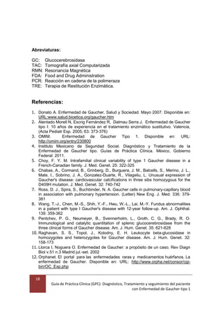 18
Guía de Práctica Clínica (GPC): Diagnóstico, Tratamiento y seguimiento del paciente
con Enfermedad de Gaucher tipo 1
Abreviaturas:
GC: Glucocerebrosidasa
TAC: Tomografía axial Computarizada
RMN: Resonancia Magnética
FDA: Food and Drug Administration
PCR: Reacción en cadena de la polimeraza
TRE: Terapia de Restitución Enzimática.
Referencias:
1. Donato A. Enfermedad de Gaucher. Salud y Sociedad. Mayo 2007. Disponible en:
URL:www.salud.bioetica.org/gaucher.htm
2. Alentado Morell N, Escrig Fernández R, Dalmau Serra J. Enfermedad de Gaucher
tipo I: 10 años de experiencia en el tratamiento enzimático sustitutivo. Valencia,
(Acta Pediatr Esp. 2005; 63: 373-376)
3. OMIM. Enfermedad de Gaucher Tipo 1. Disponible en: URL:
http://omim.org/entry/230800
4. Instituto Mexicano de Seguridad Social. Diagnóstico y Tratamiento de la
Enfermedad de Gaucher tipo. Guías de Práctica Clínica. México, Gobierno
Federal: 2011.
5. Choy, F. Y. M. Intrafamilial clinical variability of type 1 Gaucher disease in a
French-Canadian family. J. Med. Genet. 25: 322-325
6. Chabas, A., Cormand, B., Grinberg, D., Burguera, J. M., Balcells, S., Merino, J. L.,
Mate, I., Sobrino, J. A., Gonzalez-Duarte, R., Vilageliu, L. Unusual expression of
Gaucher's disease: cardiovascular calcifications in three sibs homozygous for the
D409H mutation. J. Med. Genet. 32: 740-742
7. Ross, D. J., Spira, S., Buchbinder, N. A. Gaucher cells in pulmonary-capillary blood
in association with pulmonary hypertension. (Letter) New Eng. J. Med. 336: 379-
381
8. Wang, T.-J., Chen, M.-S., Shih, Y.-F., Hwu, W.-L., Lai, M.-Y. Fundus abnormalities
in a patient with type I Gaucher's disease with 12-year follow-up. Am. J. Ophthal.
139: 359-362
9. Pentchev, P. G., Neumeyer, B., Svennerholm, L., Groth, C. G., Brady, R. O.
Immunological and catalytic quantitation of splenic glucocerebrosidase from the
three clinical forms of Gaucher disease. Am. J. Hum. Genet. 35: 621-628
10. Raghavan, S. S., Topol, J., Kolodny, E. H. Leukocyte beta-glucosidase in
homozygotes and heterozygotes for Gaucher disease. Am. J. Hum. Genet. 32:
158-173
11. Llorca I, Noguera O. Enfermedad de Gaucher: a propósito de un caso. Rev Diagn
Biol v.51 n.3 Madrid jul.-set. 2002
12. Orphanet. El portal para las enfermedades raras y medicamentos huérfanos. La
enfermedad de Gaucher. Disponible en: URL: http://www.orpha.net/consor/cgi-
bin/OC_Exp.php
 