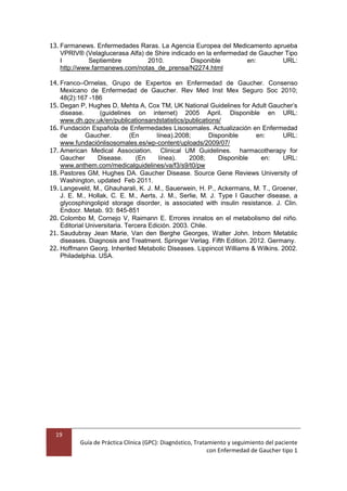 19
Guía de Práctica Clínica (GPC): Diagnóstico, Tratamiento y seguimiento del paciente
con Enfermedad de Gaucher tipo 1
13. Farmanews. Enfermedades Raras. La Agencia Europea del Medicamento aprueba
VPRIV® (Velaglucerasa Alfa) de Shire indicado en la enfermedad de Gaucher Tipo
I Septiembre 2010. Disponible en: URL:
http://www.farmanews.com/notas_de_prensa/N2274.html
14. Franco–Ornelas, Grupo de Expertos en Enfermedad de Gaucher. Consenso
Mexicano de Enfermedad de Gaucher. Rev Med Inst Mex Seguro Soc 2010;
48(2):167 -186
15. Degan P, Hughes D, Mehta A, Cox TM, UK National Guidelines for Adult Gaucher’s
disease. (guidelines on internet) 2005 April. Disponible en URL:
www.dh.gov.uk/en/publicationsandstatistics/publications/
16. Fundación Española de Enfermedades Lisosomales. Actualización en Enfermedad
de Gaucher. (En línea).2008; Disponible en: URL:
www.fundaciónlisosomales.es/wp-content/uploads/2009/07/
17. American Medical Association. Clinical UM Guidelines. harmacotherapy for
Gaucher Disease. (En línea). 2008; Disponible en: URL:
www.anthem.com/medicalguidelines/va/f3/s9/t0/pw
18. Pastores GM, Hughes DA. Gaucher Disease. Source Gene Reviews University of
Washington, updated Feb 2011.
19. Langeveld, M., Ghauharali, K. J. M., Sauerwein, H. P., Ackermans, M. T., Groener,
J. E. M., Hollak, C. E. M., Aerts, J. M., Serlie, M. J. Type I Gaucher disease, a
glycosphingolipid storage disorder, is associated with insulin resistance. J. Clin.
Endocr. Metab. 93: 845-851
20. Colombo M, Cornejo V, Raimann E. Errores innatos en el metabolismo del niño.
Editorial Universitaria. Tercera Edición. 2003. Chile.
21. Saudubray Jean Marie, Van den Berghe Georges, Walter John. Inborn Metablic
diseases. Diagnosis and Treatment. Springer Verlag. Fifth Edition. 2012. Germany.
22. Hoffmann Georg. Inherited Metabolic Diseases. Lippincot Williams & Wilkins. 2002.
Philadelphia. USA.
 
