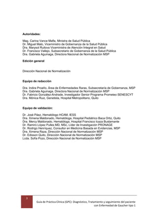 3
Guía de Práctica Clínica (GPC): Diagnóstico, Tratamiento y seguimiento del paciente
con Enfermedad de Gaucher tipo 1
Autoridades:
Mag. Carina Vance Mafla, Ministra de Salud Pública
Dr. Miguel Malo, Viceministro de Gobernanza de la Salud Pública
Dra. Marysol Ruilova Viceministra de Atención Integral en Salud
Dr. Francisco Vallejo, Subsecretario de Gobernanza de la Salud Pública
Dra. Gabriela Aguinaga, Directora Nacional de Normatización MSP
Edición general
Dirección Nacional de Normatización
Equipo de redacción
Dra. Indira Proaño, Área de Enfermedades Raras, Subsecretaría de Gobernanza, MSP
Dra. Gabriela Aguinaga. Directora Nacional de Normatización MSP
Dr. Fabricio González-Andrade, Investigador Senior Programa Prometeo SENESCYT
Dra. Mónica Ruiz, Genetista, Hospital Metropolitano, Quito
Equipo de validación:
Dr. José Páez, Hematólogo HCAM, IESS
Dra. Ximena Maldonado, Hematóloga, Hospital Pediátrico Baca Ortiz, Quito
Dra. Mercy Maldonado, Hematóloga, Hospital Francisco Icaza Bustamante
Dr. Ramiro López Pulles MD, MSc, Líder de Investigación PRONAGE
Dr. Rodrigo Henríquez, Consultor en Medicina Basada en Evidencias, MSP
Dra. Ximena Raza, Dirección Nacional de Normatización MSP
Dr. Edisson Quito, Dirección Nacional de Normatización MSP
Lcda. Sofía Pozo, Dirección Nacional de Normatización MSP
 