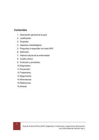 4
Guía de Práctica Clínica (GPC): Diagnóstico, Tratamiento y seguimiento del paciente
con Enfermedad de Gaucher tipo 1
Contenidos
1. Descripción general de la guía
2. Justificación
3. Propósito
4. Aspectos metodológicos
5. Preguntas a responder con esta GPC
6. Definición
7. Historia natural de la enfermedad
8. Cuadro clínico
9. Evolución y pronóstico
10.Diagnóstico
11.Prevención
12.Tratamiento
13.Seguimiento
14.Abreviaturas
15.Referencias
16.Anexos
 