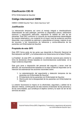6
Guía de Práctica Clínica (GPC): Diagnóstico, Tratamiento y seguimiento del paciente
con Enfermedad de Gaucher tipo 1
Clasificación CIE-10
E75.2 Enfermedad de Gaucher
Código internacional OMIM
OMIM #: 230800 Gaucher Tipo I, Gene map locus 1q21
Justificación
La intervención temprana así como el manejo integral e interdisciplinario
sistematizado de esta patología, permitirá su diagnóstico precoz, tratamiento
oportuno y seguimiento adecuado, mejorando la calidad de vida de los
pacientes. Esta GPC conforma un conjunto de recomendaciones desarrolladas
de manera sistemática y con sustento en el mayor nivel de evidencia científica
disponible, cuyo propósito es optimizar y estandarizar el manejo, mejorar el uso
de recursos, y los mecanismos de referencia y contra-referencia de los
pacientes con Enfermedad de Gaucher.
Propósito de esta GPC
Esta GPC forma parte de las guías que desarrolla la Dirección Nacional de
Normatización del MSP, y la Subsecretaría de Gobernanza de la Salud Pública.
La finalidad de esta GPC, es establecer un referente nacional para orientar la
toma de decisiones clínicas basadas en recomendaciones sustentadas en la
mejor evidencia disponible.
Esta guía pone a disposición del personal del segundo y tercer nivel de
atención, las recomendaciones basadas en la mejor evidencia disponible con la
intención de estandarizar las acciones nacionales sobre:
1. La estandarización del seguimiento y detección temprana de los
pacientes con Enfermedad de Gaucher.
2. El tratamiento de los pacientes con Enfermedad de Gaucher.
3. Disminución de la discapacidad de los pacientes con Enfermedad de
Gaucher.
Lo anterior favorecerá la mejora en la efectividad, seguridad y calidad de la
atención médica, contribuyendo de esta manera al bienestar de las personas y
de las comunidades, que constituye el objetivo central y la razón de ser de los
servicios de salud.
 