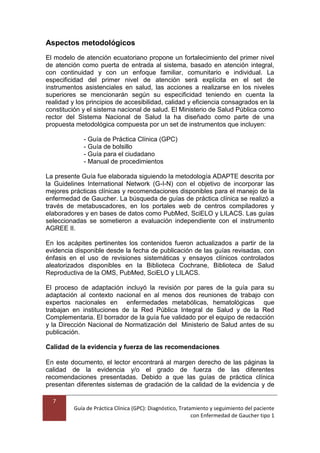 7
Guía de Práctica Clínica (GPC): Diagnóstico, Tratamiento y seguimiento del paciente
con Enfermedad de Gaucher tipo 1
Aspectos metodológicos
El modelo de atención ecuatoriano propone un fortalecimiento del primer nivel
de atención como puerta de entrada al sistema, basado en atención integral,
con continuidad y con un enfoque familiar, comunitario e individual. La
especificidad del primer nivel de atención será explícita en el set de
instrumentos asistenciales en salud, las acciones a realizarse en los niveles
superiores se mencionarán según su especificidad teniendo en cuenta la
realidad y los principios de accesibilidad, calidad y eficiencia consagrados en la
constitución y el sistema nacional de salud. El Ministerio de Salud Pública como
rector del Sistema Nacional de Salud la ha diseñado como parte de una
propuesta metodológica compuesta por un set de instrumentos que incluyen:
- Guía de Práctica Clínica (GPC)
- Guía de bolsillo
- Guía para el ciudadano
- Manual de procedimientos
La presente Guía fue elaborada siguiendo la metodología ADAPTE descrita por
la Guidelines International Network (G-I-N) con el objetivo de incorporar las
mejores prácticas clínicas y recomendaciones disponibles para el manejo de la
enfermedad de Gaucher. La búsqueda de guías de práctica clínica se realizó a
través de metabuscadores, en los portales web de centros compiladores y
elaboradores y en bases de datos como PubMed, SciELO y LILACS. Las guías
seleccionadas se sometieron a evaluación independiente con el instrumento
AGREE II.
En los acápites pertinentes los contenidos fueron actualizados a partir de la
evidencia disponible desde la fecha de publicación de las guías revisadas, con
énfasis en el uso de revisiones sistemáticas y ensayos clínicos controlados
aleatorizados disponibles en la Biblioteca Cochrane, Biblioteca de Salud
Reproductiva de la OMS, PubMed, SciELO y LILACS.
El proceso de adaptación incluyó la revisión por pares de la guía para su
adaptación al contexto nacional en al menos dos reuniones de trabajo con
expertos nacionales en enfermedades metabólicas, hematológicas que
trabajan en instituciones de la Red Pública Integral de Salud y de la Red
Complementaria. El borrador de la guía fue validado por el equipo de redacción
y la Dirección Nacional de Normatización del Ministerio de Salud antes de su
publicación.
Calidad de la evidencia y fuerza de las recomendaciones
En este documento, el lector encontrará al margen derecho de las páginas la
calidad de la evidencia y/o el grado de fuerza de las diferentes
recomendaciones presentadas. Debido a que las guías de práctica clínica
presentan diferentes sistemas de gradación de la calidad de la evidencia y de
 