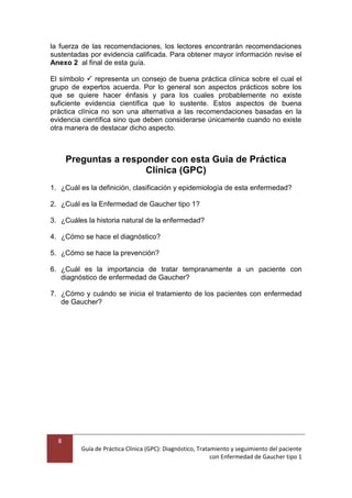 8
Guía de Práctica Clínica (GPC): Diagnóstico, Tratamiento y seguimiento del paciente
con Enfermedad de Gaucher tipo 1
la fuerza de las recomendaciones, los lectores encontrarán recomendaciones
sustentadas por evidencia calificada. Para obtener mayor información revise el
Anexo 2 al final de esta guía.
El símbolo  representa un consejo de buena práctica clínica sobre el cual el
grupo de expertos acuerda. Por lo general son aspectos prácticos sobre los
que se quiere hacer énfasis y para los cuales probablemente no existe
suficiente evidencia científica que lo sustente. Estos aspectos de buena
práctica clínica no son una alternativa a las recomendaciones basadas en la
evidencia científica sino que deben considerarse únicamente cuando no existe
otra manera de destacar dicho aspecto.
Preguntas a responder con esta Guía de Práctica
Clínica (GPC)
1. ¿Cuál es la definición, clasificación y epidemiología de esta enfermedad?
2. ¿Cuál es la Enfermedad de Gaucher tipo 1?
3. ¿Cuáles la historia natural de la enfermedad?
4. ¿Cómo se hace el diagnóstico?
5. ¿Cómo se hace la prevención?
6. ¿Cuál es la importancia de tratar tempranamente a un paciente con
diagnóstico de enfermedad de Gaucher?
7. ¿Cómo y cuándo se inicia el tratamiento de los pacientes con enfermedad
de Gaucher?
 