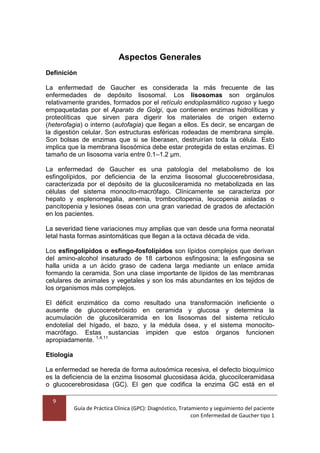 9
Guía de Práctica Clínica (GPC): Diagnóstico, Tratamiento y seguimiento del paciente
con Enfermedad de Gaucher tipo 1
Aspectos Generales
Definición
La enfermedad de Gaucher es considerada la más frecuente de las
enfermedades de depósito lisosomal. Los lisosomas son orgánulos
relativamente grandes, formados por el retículo endoplasmático rugoso y luego
empaquetadas por el Aparato de Golgi, que contienen enzimas hidrolíticas y
proteolíticas que sirven para digerir los materiales de origen externo
(heterofagia) o interno (autofagia) que llegan a ellos. Es decir, se encargan de
la digestión celular. Son estructuras esféricas rodeadas de membrana simple.
Son bolsas de enzimas que si se liberasen, destruirían toda la célula. Esto
implica que la membrana lisosómica debe estar protegida de estas enzimas. El
tamaño de un lisosoma varía entre 0.1–1.2 μm.
La enfermedad de Gaucher es una patología del metabolismo de los
esfingolípidos, por deficiencia de la enzima lisosomal glucocerebrosidasa,
caracterizada por el depósito de la glucosilceramida no metabolizada en las
células del sistema monocito-macrófago. Clínicamente se caracteriza por
hepato y esplenomegalia, anemia, trombocitopenia, leucopenia aisladas o
pancitopenia y lesiones óseas con una gran variedad de grados de afectación
en los pacientes.
La severidad tiene variaciones muy amplias que van desde una forma neonatal
letal hasta formas asintomáticas que llegan a la octava década de vida.
Los esfingolípidos o esfingo-fosfolípidos son lípidos complejos que derivan
del amino-alcohol insaturado de 18 carbonos esfingosina; la esfingosina se
halla unida a un ácido graso de cadena larga mediante un enlace amida
formando la ceramida. Son una clase importante de lípidos de las membranas
celulares de animales y vegetales y son los más abundantes en los tejidos de
los organismos más complejos.
El déficit enzimático da como resultado una transformación ineficiente o
ausente de glucocerebrósido en ceramida y glucosa y determina la
acumulación de glucosilceramida en los lisosomas del sistema retículo
endotelial del hígado, el bazo, y la médula ósea, y el sistema monocito-
macrófago. Estas sustancias impiden que estos órganos funcionen
apropiadamente. 1,4,11
Etiología
La enfermedad se hereda de forma autosómica recesiva, el defecto bioquímico
es la deficiencia de la enzima lisosomal glucosidasa ácida, glucocilceramidasa
o glucocerebrosidasa (GC). El gen que codifica la enzima GC está en el
 