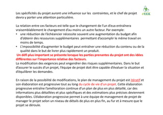Les spécificités du projet auront une influence sur les contraintes, et le chef de projet
devra y porter une attention particulière.
La relation entre ces facteurs est telle que le changement de l’un d’eux entraînera
vraisemblablement le changement d’au moins un autre facteur. Par exemple:
• une réduction de l’échéancier nécessite souvent une augmentation du budget afin
d’obtenir des ressources supplémentaires permettant d’accomplir le même travail en
moins de temps.
• L’impossibilité d’augmenter le budget peut entraîner une réduction du contenu ou de la
qualité dans le but de livrer plus rapidement un produit.
Un défi plus important se présente lorsque les parties prenantes du projet ont des idées
différentes sur l’importance relative des facteurs.
La modification des exigences peut engendrer des risques supplémentaires. Dans le but
d’assurer le succès d’un projet, l’équipe de projet doit être capable d’évaluer la situation et
d’équilibrer les demandes.
En raison de la possibilité de modifications, le plan de management du projet est itératif et
son élaboration est progressive tout au long du cycle de vie d’un projet. Cette élaboration
progressive entraîne l’amélioration continue d’un plan de plus en plus détaillé, car des
informations plus détaillées et plus spécifiques et des estimations plus précises deviennent
disponibles. L’élaboration progressive permet à une équipe de management de projet de
manager le projet selon un niveau de détails de plus en plus fin, au fur et à mesure que le
projet se déroule.
 