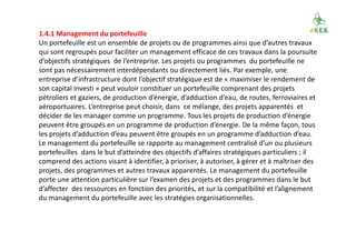 1.4.1 Management du portefeuille
Un portefeuille est un ensemble de projets ou de programmes ainsi que d’autres travaux
qui sont regroupés pour faciliter un management efficace de ces travaux dans la poursuite
d’objectifs stratégiques de l’entreprise. Les projets ou programmes du portefeuille ne
sont pas nécessairement interdépendants ou directement liés. Par exemple, une
entreprise d’infrastructure dont l’objectif stratégique est de « maximiser le rendement de
son capital investi » peut vouloir constituer un portefeuille comprenant des projets
pétroliers et gaziers, de production d’énergie, d’adduction d’eau, de routes, ferroviaires et
aéroportuaires. L’entreprise peut choisir, dans ce mélange, des projets apparentés et
décider de les manager comme un programme. Tous les projets de production d’énergie
peuvent être groupés en un programme de production d’énergie. De la même façon, tous
les projets d’adduction d’eau peuvent être groupés en un programme d’adduction d’eau.
Le management du portefeuille se rapporte au management centralisé d’un ou plusieurs
portefeuilles dans le but d’atteindre des objectifs d’affaires stratégiques particuliers ; il
comprend des actions visant à identifier, à prioriser, à autoriser, à gérer et à maîtriser des
projets, des programmes et autres travaux apparentés. Le management du portefeuille
porte une attention particulière sur l’examen des projets et des programmes dans le but
d’affecter des ressources en fonction des priorités, et sur la compatibilité et l’alignement
du management du portefeuille avec les stratégies organisationnelles.
 