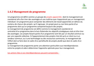 1.4.2 Management de programme
Un programme est défini comme un groupe de projets apparentés dont le management est
coordonné afin d’en tirer des avantages et une maîtrise que n’apporterait pas un management
individuel. Un programme peut comporter des éléments de travail apparentés en dehors du
contenu de chacun des projets qu’il regroupe. Un projet peut ou non faire partie d’un
programme alors qu’un programme comprend toujours des projets.
Le management de programme est défini comme le management coordonné et
centralisé d’un programme dans le but d’atteindre les objectifs stratégiques visés et d’en tirer
des avantages. Les projets faisant partie d’un programme sont liés par un résultat commun ou
par une capacité collective. Si l’apparentement des projets n’est dû qu’à un client ou à un
vendeur commun, ou à une technologie ou des ressources communes, le management de
l’effort doit se faire dans le cadre d’un portefeuille de projets plutôt que dans le cadre d’un
programme.
Le management de programme porte une attention particulière aux interdépendances
entre les projets et aide à déterminer l’approche optimale pour leur management.
Les actions liées à ces interdépendances peuvent comprendre :
 