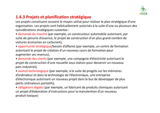 1.4.3 Projets et planification stratégique
Les projets constituent souvent le moyen utilisé pour réaliser le plan stratégique d’une
organisation. Les projets sont habituellement autorisés à la suite d’une ou plusieurs des
considérations stratégiques suivantes :
• demande du marché (par exemple, un constructeur automobile autorisant, par
suite de pénurie d’essence, le projet de construction d’un plus grand nombre de
voitures économes en carburant),
• opportunité stratégique/besoin d’affaires (par exemple, un centre de formation
autorisant le projet de création d’un nouveau cours de formation pour
augmenter ses revenus),
• demande des clients (par exemple, une compagnie d’électricité autorisant le
projet de construction d’une nouvelle sous-station pour desservir un nouveau
parc industriel),
• avancé technologique (par exemple, à la suite de progrès sur les mémoires
d’ordinateur et dans la technologie de l’électronique, une entreprise
d’électronique autorisant un nouveau projet dans le but de développer de plus
petits ordinateurs portatifs),
• obligations légales (par exemple, un fabricant de produits chimiques autorisant
un projet d’élaboration d’instructions pour la manutention d’un nouveau
produit toxique)
 