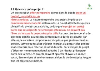1.2 Qu’est-ce qu’un projet ?
Un projet est un effort temporaire exercé dans le but de créer un
produit, un service ou un
résultat unique. La nature temporaire des projets implique un
commencement et une fin déterminés. La fin est atteinte lorsque les
objectifs du projet sont satisfaits, ou lorsque le projet est arrêté
parce que ses objectifs ne seront pas atteints ou ne peuvent pas
l’être, ou lorsque le projet n’est plus utile. Le caractère temporaire du
projet ne signifie pas nécessairement que sa durée est courte. Par
ailleurs, le caractère temporaire ne s’applique pas généralement au
produit, service ou résultat créé par le projet ; la plupart des projets
sont entrepris pour créer un résultat durable. Par exemple, le projet
d’ériger un monument national aboutira à un résultat prévu pour
durer des siècles. Les projets peuvent également avoir un impact
social, économique et environnemental dont la durée est plus longue
que les projets eux-mêmes.
 