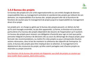 1.4.4 Bureau des projets
Un bureau des projets est une unité organisationnelle ou une entité chargée de diverses
responsabilités liées au management centralisé et coordonné des projets qui relèvent de son
domaine. Les responsabilités d’un bureau des projets peuvent aller de la fourniture de
fonctions de soutien pour le management de projet jusqu’à la responsabilité du management
direct d’un projet.
Les projets pris en charge ou gérés par le bureau des projets peuvent, en dehors du fait
qu’ils sont managés ensemble, ne pas être apparentés. La forme, la fonction et la structure
particulières d’un bureau des projets dépendent des besoins de l’organisation qu’il soutient.
Un bureau des projets peut recevoir une délégation d’autorité pour agir en tant que partie
prenante intégrale et preneur de décisions clés au cours du démarrage de chaque projet, pour
formuler des recommandations, ou mettre fin à des projets ou pour entreprendre d’autres
actions nécessaires, dans le but de maintenir la cohérence des objectifs de l’entreprise. En
outre, le bureau des projets peut être impliqué dans la sélection, le management et le
déploiement des ressources du projet, qu’elles soient partagées avec d’autres projets ou
réservées au projet concerné.
Une fonction clé du bureau des projets est d’apporter aux chefs de projets un soutien qui
peut revêtir divers aspects, dont entre autres :
 