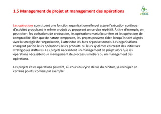 1.5 Management de projet et management des opérations
Les opérations constituent une fonction organisationnelle qui assure l’exécution continue
d’activités produisant le même produit ou procurant un service répétitif. À titre d’exemple, on
peut citer : les opérations de production, les opérations manufacturières et les opérations de
comptabilité. Bien que de nature temporaire, les projets peuvent aider, lorsqu’ils sont alignés
avec la stratégie de l’organisation, à atteindre les buts organisationnels. Les organisations
changent parfois leurs opérations, leurs produits ou leurs systèmes en créant des initiatives
stratégiques d’affaires. Les projets nécessitent un management de projet alors que les
opérations nécessitent un management de processus métiers ou un management des
opérations.
Les projets et les opérations peuvent, au cours du cycle de vie du produit, se recouper en
certains points, comme par exemple :
 