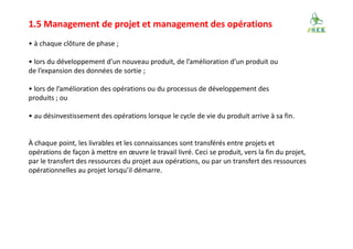 1.5 Management de projet et management des opérations
• à chaque clôture de phase ;
• lors du développement d’un nouveau produit, de l’amélioration d’un produit ou
de l’expansion des données de sortie ;
• lors de l’amélioration des opérations ou du processus de développement des
produits ; ou
• au désinvestissement des opérations lorsque le cycle de vie du produit arrive à sa fin.
À chaque point, les livrables et les connaissances sont transférés entre projets et
opérations de façon à mettre en œuvre le travail livré. Ceci se produit, vers la fin du projet,
par le transfert des ressources du projet aux opérations, ou par un transfert des ressources
opérationnelles au projet lorsqu’il démarre.
 