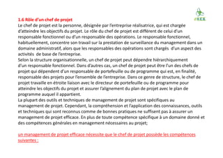 1.6 Rôle d’un chef de projet
Le chef de projet est la personne, désignée par l’entreprise réalisatrice, qui est chargée
d’atteindre les objectifs du projet. Le rôle du chef de projet est différent de celui d’un
responsable fonctionnel ou d’un responsable des opérations. Le responsable fonctionnel,
habituellement, concentre son travail sur la prestation de surveillance du management dans un
domaine administratif, alors que les responsables des opérations sont chargés d’un aspect des
activités de base de l’entreprise.
Selon la structure organisationnelle, un chef de projet peut dépendre hiérarchiquement
d’un responsable fonctionnel. Dans d’autres cas, un chef de projet peut être l’un des chefs de
projet qui dépendent d’un responsable de portefeuille ou de programme qui est, en finalité,
responsable des projets pour l’ensemble de l’entreprise. Dans ce genre de structure, le chef de
projet travaille en étroite liaison avec le directeur de portefeuille ou de programme pour
atteindre les objectifs du projet et assurer l’alignement du plan de projet avec le plan de
programme auquel il appartient.
La plupart des outils et techniques de management de projet sont spécifiques au
management de projet. Cependant, la compréhension et l’application des connaissances, outils
et techniques qui sont reconnus comme de bonnes pratiques ne suffisent pas à assurer un
management de projet efficace. En plus de toute compétence spécifique à un domaine donné et
des compétences générales en management nécessaires au projet;
un management de projet efficace nécessite que le chef de projet possède les compétences
suivantes :
 
