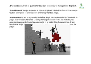 .1 Connaissance. C’est ce que le chef de projet connaît sur le management de projet.
.2 Performance. Il s’agit de ce que le chef de projet est capable de faire ou d’accomplir
tout en appliquant sa connaissance en management de projet.
.3 Personnalité. C’est la façon dont le chef de projet se comporte lors de l’exécution du
projet ou d’une activité reliée. La compétence personnelle inclut les attitudes, les
caractéristiques centrales de la personnalité et le leadership : la capacité de diriger
l’équipe de projet tout en atteignant les objectifs et en pondérant les contraintes du
projet .
 