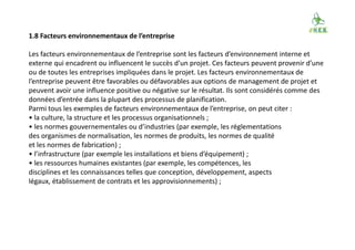 1.8 Facteurs environnementaux de l’entreprise
Les facteurs environnementaux de l’entreprise sont les facteurs d’environnement interne et
externe qui encadrent ou influencent le succès d’un projet. Ces facteurs peuvent provenir d’une
ou de toutes les entreprises impliquées dans le projet. Les facteurs environnementaux de
l’entreprise peuvent être favorables ou défavorables aux options de management de projet et
peuvent avoir une influence positive ou négative sur le résultat. Ils sont considérés comme des
données d’entrée dans la plupart des processus de planification.
Parmi tous les exemples de facteurs environnementaux de l’entreprise, on peut citer :
• la culture, la structure et les processus organisationnels ;
• les normes gouvernementales ou d’industries (par exemple, les réglementations
des organismes de normalisation, les normes de produits, les normes de qualité
et les normes de fabrication) ;
• l’infrastructure (par exemple les installations et biens d’équipement) ;
• les ressources humaines existantes (par exemple, les compétences, les
disciplines et les connaissances telles que conception, développement, aspects
légaux, établissement de contrats et les approvisionnements) ;
 
