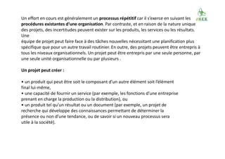 Un effort en cours est généralement un processus répétitif car il s’exerce en suivant les
procédures existantes d’une organisation. Par contraste, et en raison de la nature unique
des projets, des incertitudes peuvent exister sur les produits, les services ou les résultats.
Une
équipe de projet peut faire face à des tâches nouvelles nécessitant une planification plus
spécifique que pour un autre travail routinier. En outre, des projets peuvent être entrepris à
tous les niveaux organisationnels. Un projet peut être entrepris par une seule personne, par
une seule unité organisationnelle ou par plusieurs .
Un projet peut créer :
• un produit qui peut être soit le composant d’un autre élément soit l’élément
final lui-même,
• une capacité de fournir un service (par exemple, les fonctions d’une entreprise
prenant en charge la production ou la distribution), ou
• un produit tel qu’un résultat ou un document (par exemple, un projet de
recherche qui développe des connaissances permettant de déterminer la
présence ou non d’une tendance, ou de savoir si un nouveau processus sera
utile à la société).
 