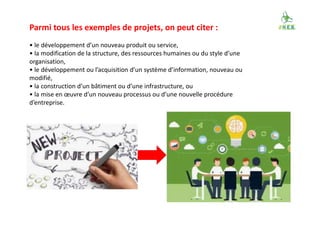 Parmi tous les exemples de projets, on peut citer :
• le développement d’un nouveau produit ou service,
• la modification de la structure, des ressources humaines ou du style d’une
organisation,
• le développement ou l’acquisition d’un système d’information, nouveau ou
modifié,
• la construction d’un bâtiment ou d’une infrastructure, ou
• la mise en œuvre d’un nouveau processus ou d’une nouvelle procédure
d’entreprise.
 