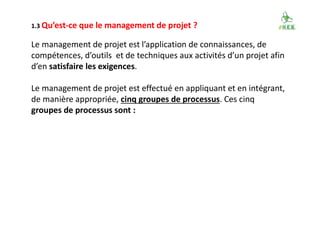 1.3 Qu’est-ce que le management de projet ?
Le management de projet est l’application de connaissances, de
compétences, d’outils et de techniques aux activités d’un projet afin
d’en satisfaire les exigences.
Le management de projet est effectué en appliquant et en intégrant,
de manière appropriée, cinq groupes de processus. Ces cinq
groupes de processus sont :
 