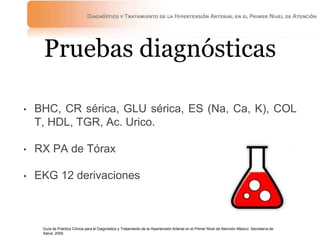 Pruebas diagnósticas
• BHC, CR sérica, GLU sérica, ES (Na, Ca, K), COL
T, HDL, TGR, Ac. Urico.
• RX PA de Tórax
• EKG 12 derivaciones
Guía de Práctica Clínica para el Diagnóstico y Tratamiento de la Hipertensión Arterial en el Primer Nivel de Atención México: Secretaría de
Salud, 2009.
 
