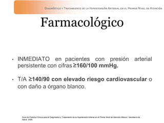Farmacológico
• INMEDIATO en pacientes con presión arterial
persistente con cifras≥160/100 mmHg.
• T/A ≥140/90 con elevado riesgo cardiovascular o
con daño a órgano blanco.
Guía de Práctica Clínica para el Diagnóstico y Tratamiento de la Hipertensión Arterial en el Primer Nivel de Atención México: Secretaría de
Salud, 2009.
 