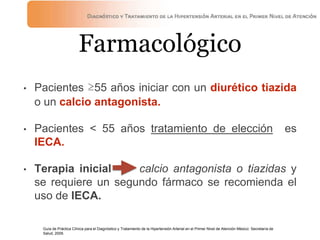 Farmacológico
• Pacientes ≥55 años iniciar con un diurético tiazida
o un calcio antagonista.
• Pacientes < 55 años tratamiento de elección es
IECA.
• Terapia inicial —> calcio antagonista o tiazidas y
se requiere un segundo fármaco se recomienda el
uso de IECA.
Guía de Práctica Clínica para el Diagnóstico y Tratamiento de la Hipertensión Arterial en el Primer Nivel de Atención México: Secretaría de
Salud, 2009.
 