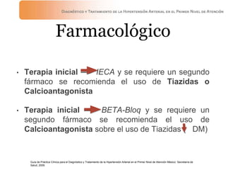 Farmacológico
• Terapia inicial —> IECA y se requiere un segundo
fármaco se recomienda el uso de Tiazidas o
Calcioantagonista
• Terapia inicial —> BETA-Bloq y se requiere un
segundo fármaco se recomienda el uso de
Calcioantagonista sobre el uso de Tiazidas ( DM)
Guía de Práctica Clínica para el Diagnóstico y Tratamiento de la Hipertensión Arterial en el Primer Nivel de Atención México: Secretaría de
Salud, 2009.
 