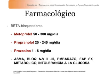 Farmacológico
• BETA-bloqueadores
• Metoprolol 50 - 300 mg/día
• Propranolol 20 - 240 mg/día
• Prazosina 1 - 6 mg/día
• ASMA, BLOQ A-V II -III, EMBARAZO, EAP SX
METABOLICO, INTOLERANCIA A LA GLUCOSA
Guía de Práctica Clínica para el Diagnóstico y Tratamiento de la Hipertensión Arterial en el Primer Nivel de Atención México: Secretaría de
Salud, 2009.
 