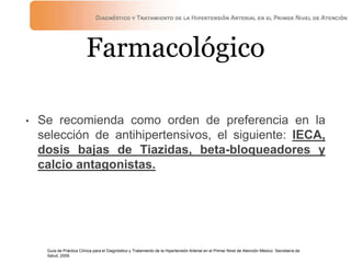Farmacológico
• Se recomienda como orden de preferencia en la
selección de antihipertensivos, el siguiente: IECA,
dosis bajas de Tiazidas, beta-bloqueadores y
calcio antagonistas.
Guía de Práctica Clínica para el Diagnóstico y Tratamiento de la Hipertensión Arterial en el Primer Nivel de Atención México: Secretaría de
Salud, 2009.
 