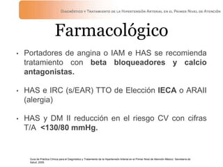 Farmacológico
• Portadores de angina o IAM e HAS se recomienda
tratamiento con beta bloqueadores y calcio
antagonistas.
• HAS e IRC (s/EAR) TTO de Elección IECA o ARAII
(alergia)
• HAS y DM II reducción en el riesgo CV con cifras
T/A <130/80 mmHg.
Guía de Práctica Clínica para el Diagnóstico y Tratamiento de la Hipertensión Arterial en el Primer Nivel de Atención México: Secretaría de
Salud, 2009.
 
