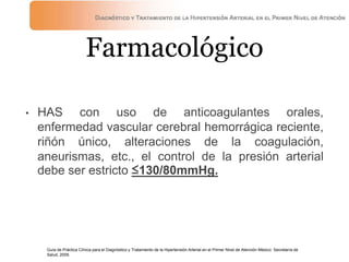 Farmacológico
• HAS con uso de anticoagulantes orales,
enfermedad vascular cerebral hemorrágica reciente,
riñón único, alteraciones de la coagulación,
aneurismas, etc., el control de la presión arterial
debe ser estricto ≤130/80mmHg.
Guía de Práctica Clínica para el Diagnóstico y Tratamiento de la Hipertensión Arterial en el Primer Nivel de Atención México: Secretaría de
Salud, 2009.
 