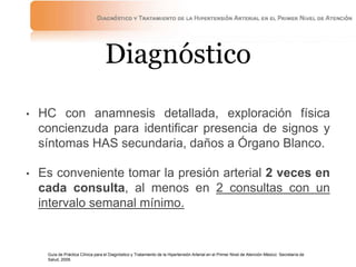 Diagnóstico
• HC con anamnesis detallada, exploración física
concienzuda para identificar presencia de signos y
síntomas HAS secundaria, daños a Órgano Blanco.
• Es conveniente tomar la presión arterial 2 veces en
cada consulta, al menos en 2 consultas con un
intervalo semanal mínimo.
Guía de Práctica Clínica para el Diagnóstico y Tratamiento de la Hipertensión Arterial en el Primer Nivel de Atención México: Secretaría de
Salud, 2009.
 