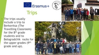 Trips
 The trips usually
include a trip to
Berkovitsa (The
Travelling Classroom)
for the 8th grade
students and to
Belogradchik rocks for
the upper grades (9th
grade and up).
 