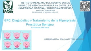 GPC: Diagnóstico y Tratamiento de la Hiperplasia
Prostática Benigna
ACTUALIZACIÓN 2018
INSTITUTO MEXICANO DEL SEGURO SOCIAL
UNIDAD DE MEDICINA FAMILIAR No. 20 VALLEJO
UNIVERSIDAD NACIONAL AUTONOMA DE MEXICO
FACULTAD DE MEDICINA
ESPECIALIDAD EN MEDICINA FAMILIAR
COORDINADORA: DRA. SANTA VEGA MENDOZA
 