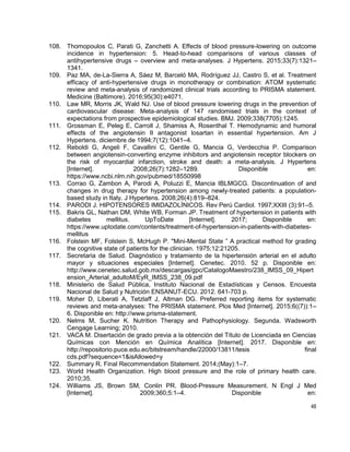 48
108. Thomopoulos C, Parati G, Zanchetti A. Effects of blood pressure-lowering on outcome
incidence in hypertension: 5. Head-to-head comparisons of various classes of
antihypertensive drugs – overview and meta-analyses. J Hypertens. 2015;33(7):1321–
1341.
109. Paz MA, de-La-Sierra A, Sáez M, Barceló MA, Rodríguez JJ, Castro S, et al. Treatment
efficacy of anti-hypertensive drugs in monotherapy or combination: ATOM systematic
review and meta-analysis of randomized clinical trials according to PRISMA statement.
Medicine (Baltimore). 2016;95(30):e4071.
110. Law MR, Morris JK, Wald NJ. Use of blood pressure lowering drugs in the prevention of
cardiovascular disease: Meta-analysis of 147 randomised trials in the context of
expectations from prospective epidemiological studies. BMJ. 2009;338(7705):1245.
111. Grossman E, Peleg E, Carroll J, Shamiss A, Rosenthal T. Hemodynamic and humoral
effects of the angiotensin II antagonist losartan in essential hypertension. Am J
Hypertens. diciembre de 1994;7(12):1041–4.
112. Reboldi G, Angeli F, Cavallini C, Gentile G, Mancia G, Verdecchia P. Comparison
between angiotensin-converting enzyme inhibitors and angiotensin receptor blockers on
the risk of myocardial infarction, stroke and death: a meta-analysis. J Hypertens
[Internet]. 2008;26(7):1282–1289. Disponible en:
https://www.ncbi.nlm.nih.gov/pubmed/18550998
113. Corrao G, Zambon A, Parodi A, Poluzzi E, Mancia IBLMGCG. Discontinuation of and
changes in drug therapy for hypertension among newly-treated patients: a population-
based study in Italy. J Hypertens. 2008;26(4):819–824.
114. PARODI J. HIPOTENSORES IMIDAZOLÍNICOS. Rev Perú Cardiol. 1997;XXIII (3):91–5.
115. Bakris GL, Nathan DM, White WB, Forman JP. Treatment of hypertension in patients with
diabetes mellitus. UpToDate [Internet]. 2017; Disponible en:
https://www.uptodate.com/contents/treatment-of-hypertension-in-patients-with-diabetes-
mellitus
116. Folstein MF, Folstein S, McHugh P. "Mini-Mental State ” A practical method for grading
the cognitive state of patients for the clinician. 1975;12:21205.
117. Secretaria de Salud. Diagnóstico y tratamiento de la hipertensión arterial en el adulto
mayor y situaciones especiales [Internet]. Cenetec. 2010. 52 p. Disponible en:
http://www.cenetec.salud.gob.mx/descargas/gpc/CatalogoMaestro/238_IMSS_09_Hipert
ension_Arterial_adultoM/EyR_IMSS_238_09.pdf
118. Ministerio de Salud Pública, Instituto Nacional de Estadísticas y Censos. Encuesta
Nacional de Salud y Nutrición ENSANUT-ECU. 2012. 641-703 p.
119. Moher D, Liberati A, Tetzlaff J, Altman DG. Preferred reporting items for systematic
reviews and meta-analyses: The PRISMA statement. Plos Med [Internet]. 2015;6((7)):1–
6. Disponible en: http://www.prisma-statement.
120. Nelms M, Sucher K. Nutrition Therapy and Pathophysiology. Segunda. Wadsworth
Cengage Learning; 2010.
121. VACA M. Disertación de grado previa a la obtención del Título de Licenciada en Ciencias
uímicas con Mención en uímica Analítica [Internet]. 2017. Disponible en:
http://repositorio.puce.edu.ec/bitstream/handle/22000/13811/tesis final
cds.pdf?sequence=1&isAllowed=y
122. Summary R. Final Recommendation Statement. 2014;(May):1–7.
123. World Health Organization. High blood pressure and the role of primary health care.
2010;35.
124. Williams JS, Brown SM, Conlin PR. Blood-Pressure Measurement. N Engl J Med
[Internet]. 2009;360;5:1–4. Disponible en:
 
